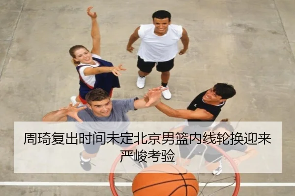 周琦复出时间未定北京男篮内线轮换迎来严峻考验